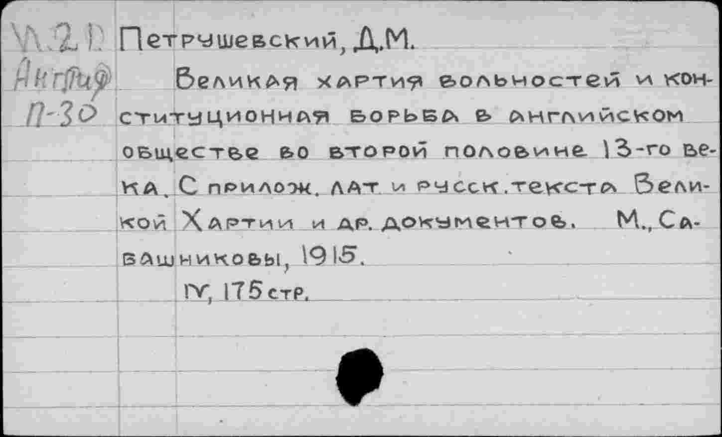 ﻿	Петрушевский, Д.М.	
	&еликАя картия вольностей и кон-	
	СТитйЦИОННАЯ БОРЬБА» Ь АНГЛИЙСКОМ обществе во второй половине 13-го ве-	
	КА	С прилоок. лат и ру сек текст с* &ели-
	кой	Хартии и др. документов, Ь4.,Са-
	ВАШ	никовы, 191'5.		 IV, 175 СТР.
		
		
		